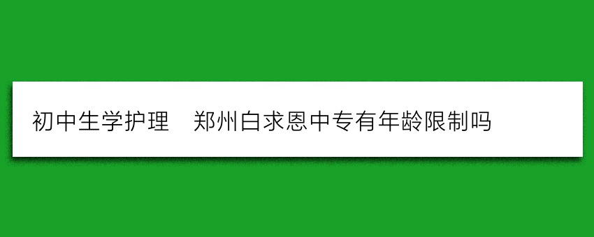 初中生学护理_郑州白求恩中专有年龄限制吗