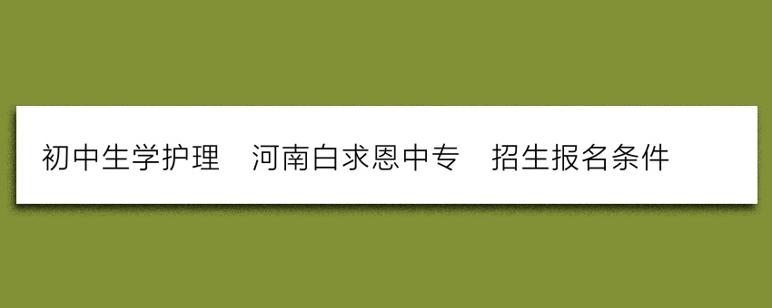 初中生学护理_河南白求恩中专_招生报名条件