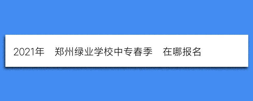 2021年_郑州绿业学校中专春季_在哪报名_(报名入口)