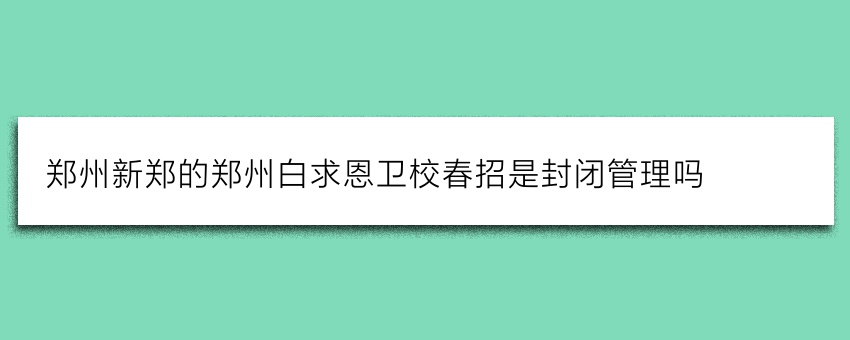 郑州新郑的郑州白求恩卫校春招是封闭管理吗