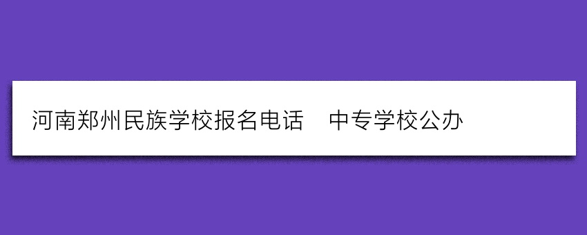 河南郑州民族学校报名电话_中专学校公办