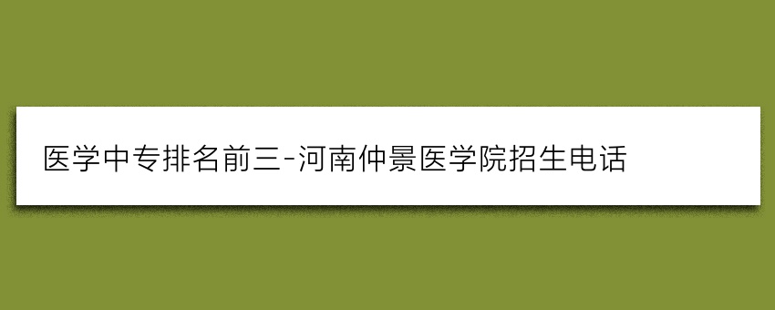 医学中专排名前三-河南仲景医学院招生电话