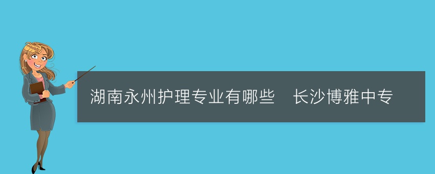 湖南永州护理专业有哪些_长沙博雅中专