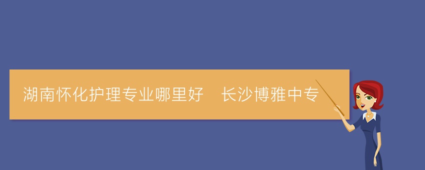 湖南怀化护理专业哪里好_长沙博雅中专