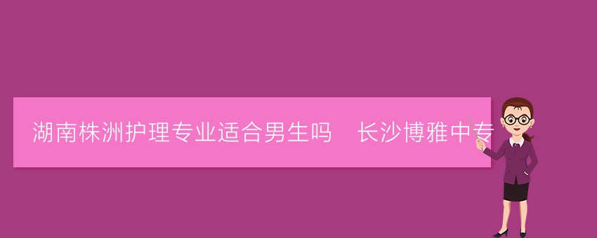 湖南株洲护理专业适合男生吗_长沙博雅中专