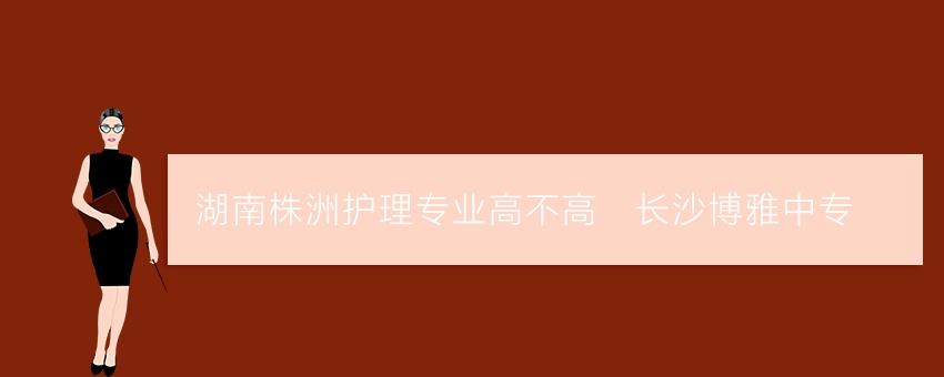 湖南株洲护理专业高不高_长沙博雅中专