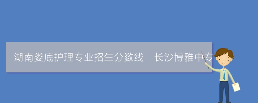 湖南娄底护理专业招生分数线_长沙博雅中专