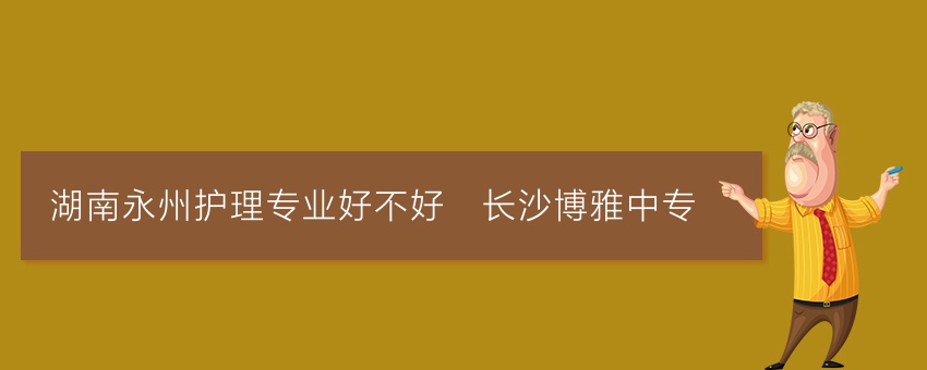湖南永州护理专业好不好_长沙博雅中专
