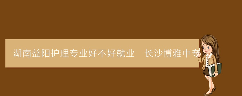 湖南益阳护理专业好不好就业_长沙博雅中专