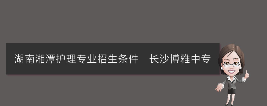 湖南湘潭护理专业招生条件_长沙博雅中专