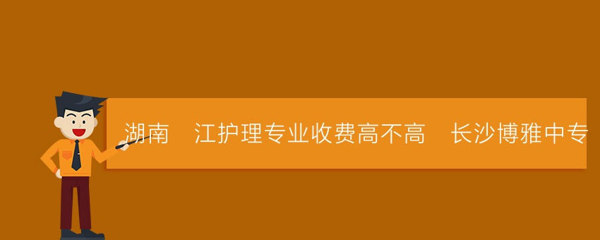 湖南沅江护理专业收费高不高_长沙博雅中专