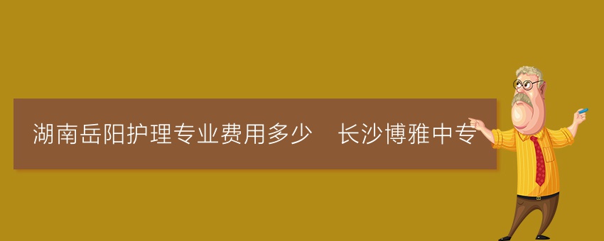 湖南岳阳护理专业费用多少_长沙博雅中专