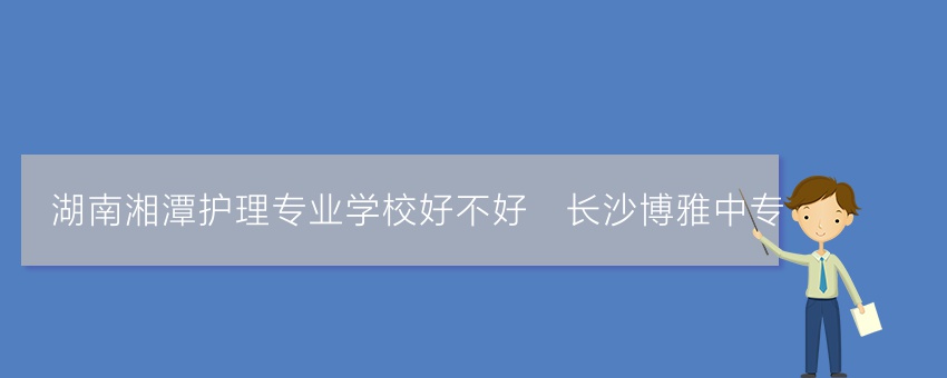 湖南湘潭护理专业学校好不好_长沙博雅中专