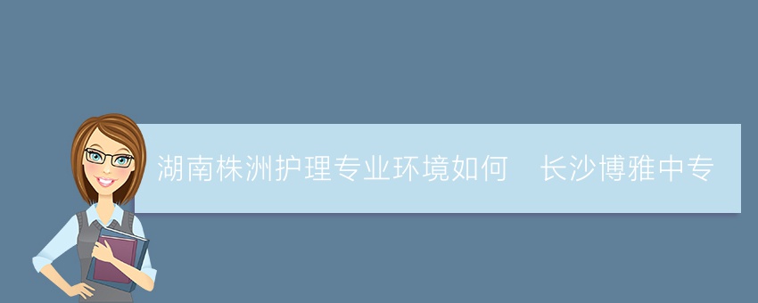 湖南株洲护理专业环境如何_长沙博雅中专