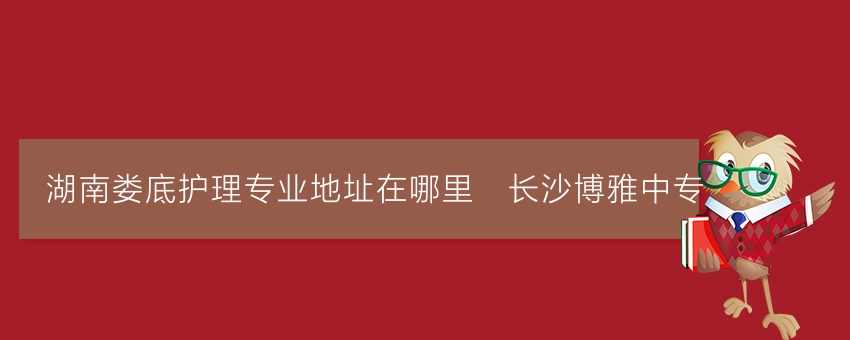 湖南娄底护理专业地址在哪里_长沙博雅中专