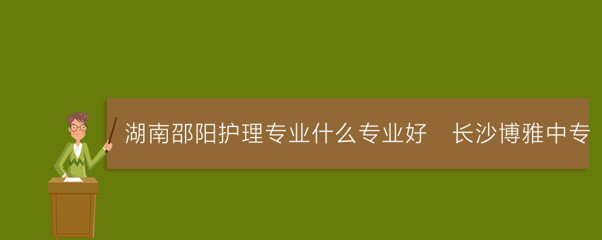 湖南邵阳护理专业就读什么专业好_长沙博雅中专