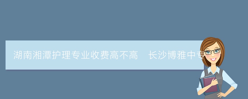 湖南湘潭护理专业收费高不高_长沙博雅中专