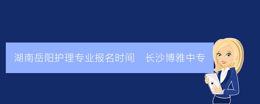 湖南岳阳护理专业报名时间_长沙博雅中专