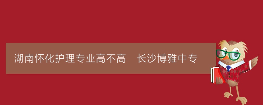 湖南怀化护理专业高不高_长沙博雅中专