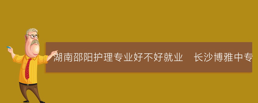 湖南邵阳护理专业好不好就业_长沙博雅中专