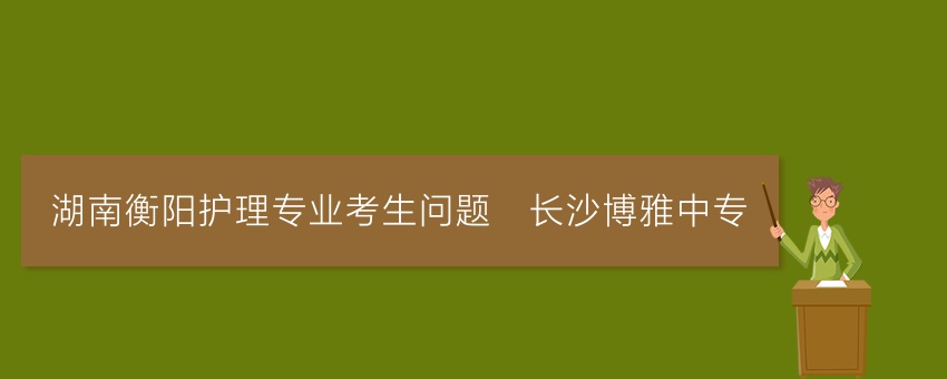 湖南衡阳护理专业考生问题_长沙博雅中专