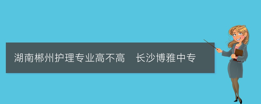 湖南郴州护理专业高不高_长沙博雅中专