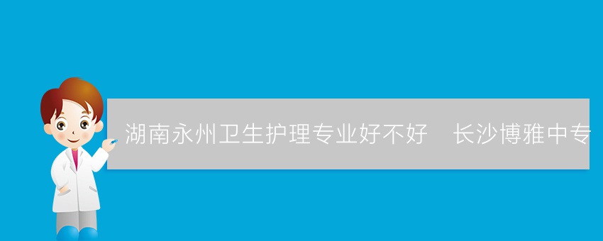 湖南永州卫生护理专业好不好_长沙博雅中专