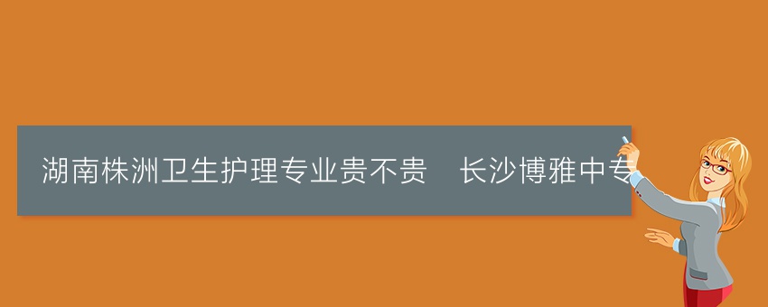 湖南株洲卫生护理专业贵不贵_长沙博雅中专