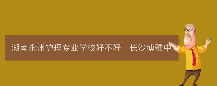 湖南永州护理专业学校好不好_长沙博雅中专
