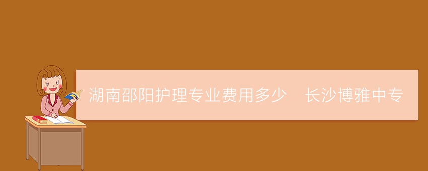 湖南邵阳护理专业费用多少_长沙博雅中专