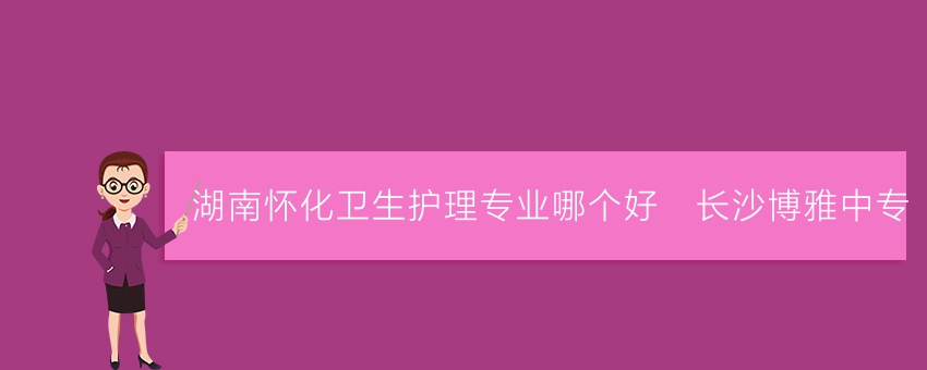湖南怀化卫生护理专业哪个好_长沙博雅中专