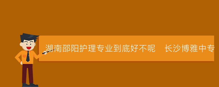 湖南邵阳护理专业到底好不呢_长沙博雅中专
