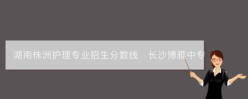 湖南株洲护理专业招生分数线_长沙博雅中专