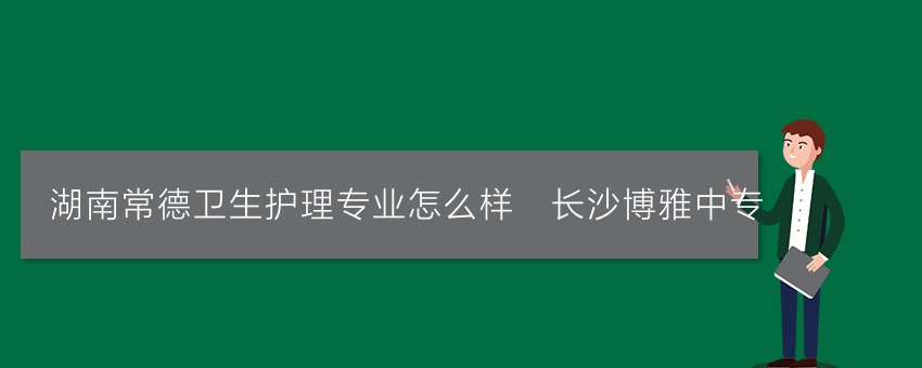 湖南常德卫生护理专业怎么样_长沙博雅中专
