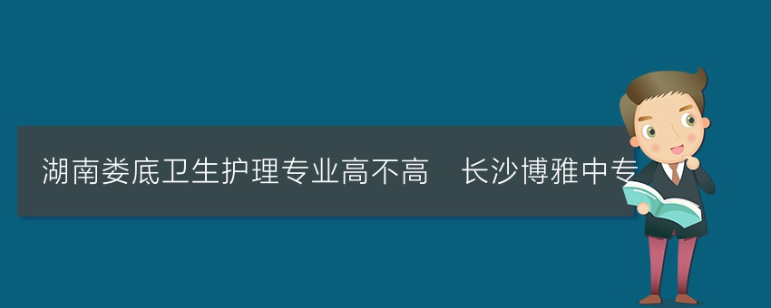 湖南娄底卫生护理专业高不高_长沙博雅中专
