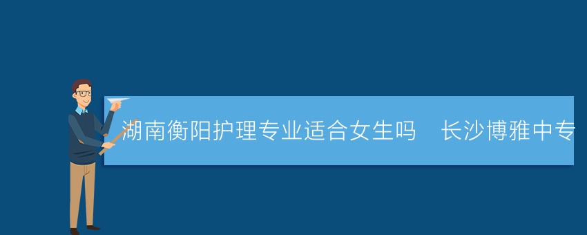 湖南衡阳护理专业适合女生吗_长沙博雅中专