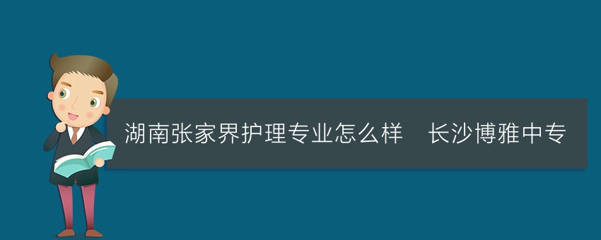 湖南张家界护理专业怎么样_长沙博雅中专