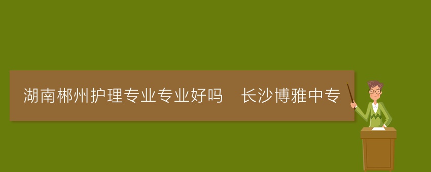 湖南郴州护理专业专业好吗_长沙博雅中专