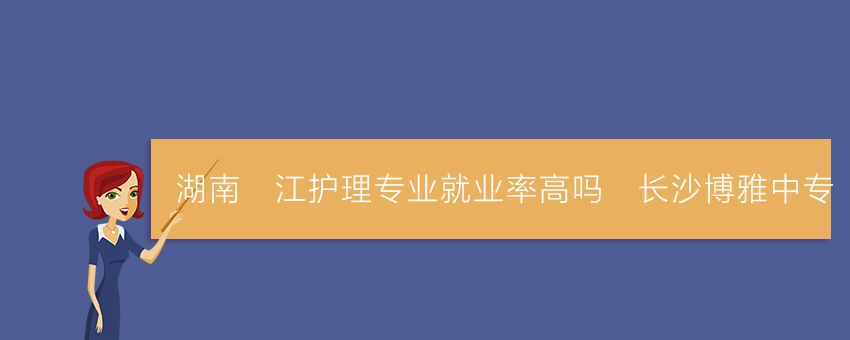 湖南沅江护理专业就业率高吗_长沙博雅中专