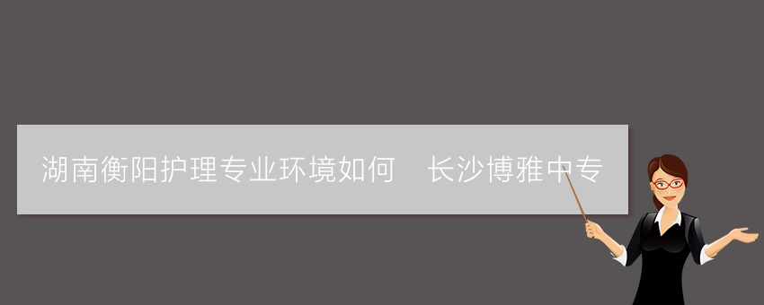 湖南衡阳护理专业环境如何_长沙博雅中专
