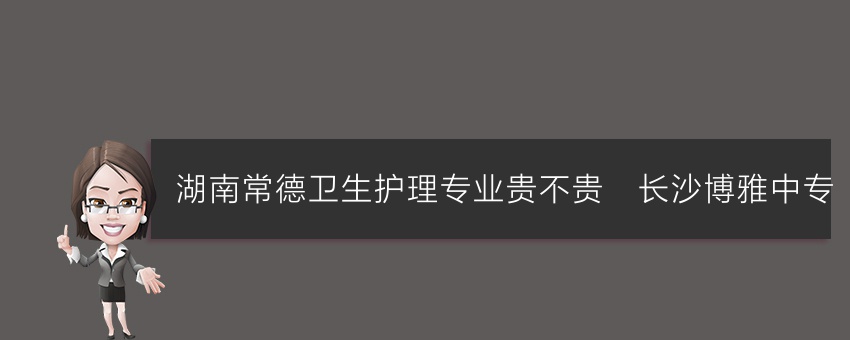 湖南常德卫生护理专业贵不贵_长沙博雅中专