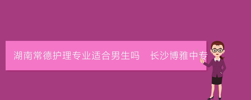 湖南常德护理专业适合男生吗_长沙博雅中专