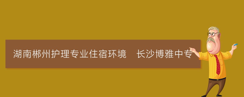湖南郴州护理专业住宿环境_长沙博雅中专