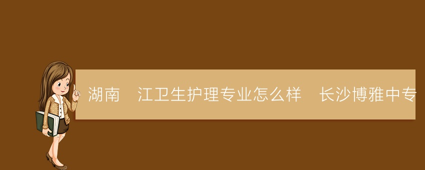湖南沅江卫生护理专业怎么样_长沙博雅中专