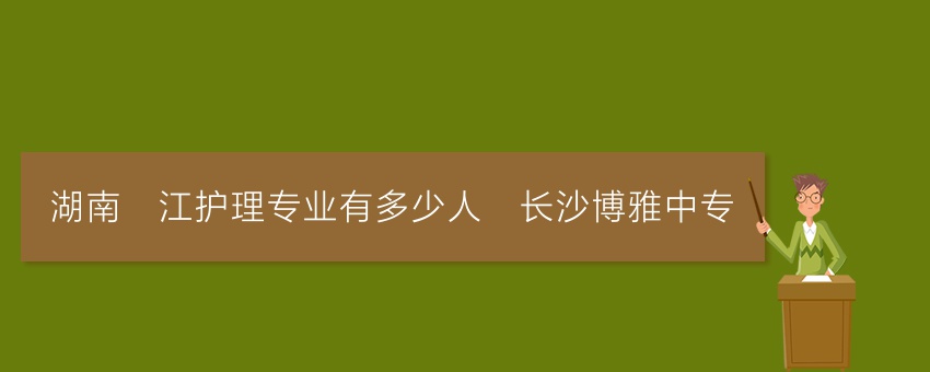 湖南沅江护理专业有多少人_长沙博雅中专