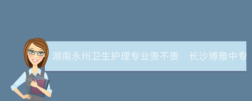 湖南永州卫生护理专业贵不贵_长沙博雅中专