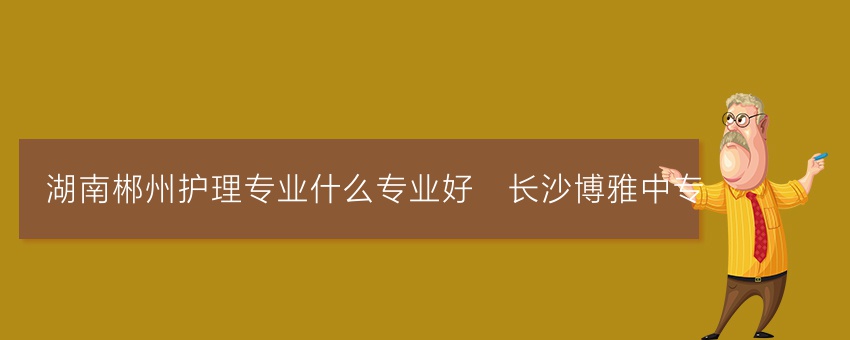 湖南郴州护理专业就读什么专业好_长沙博雅中专
