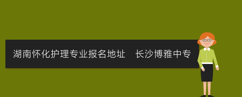 湖南怀化护理专业报名地址_长沙博雅中专