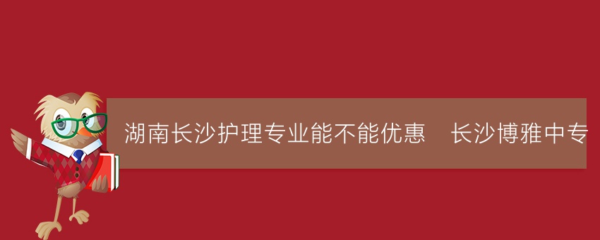 湖南长沙护理专业能不能优惠_长沙博雅中专