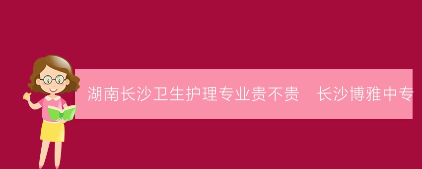 湖南长沙卫生护理专业贵不贵_长沙博雅中专